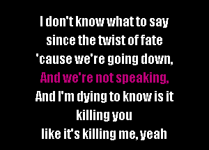 Idon'tknowwhatto say
sincethe twistoffate
'cause we're going down.
nndwe're notsneaking.
and I'm dying to knowis it
killing you

like it's killing me.ueah l