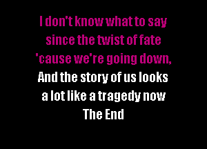 I don't knowwhatto say
since the twistoffate
'cause we're going down.

And the stow of us looks
a lot like a tragedy now
The End