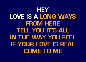 HEY
LOVE IS A LONG WAYS
FROM HERE
TELL YOU IT'S ALL
IN THE WAY YOU FEEL
IF YOUR LOVE IS REAL
COME TO ME