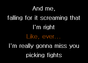 And me,
falling for it screaming that
I'm right
Like, ever...
I'm really gonna miss you
picking fights