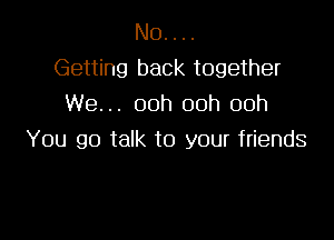 N0. . ..
Getting back together
We... 00h 00h 00h

You go talk to your friends