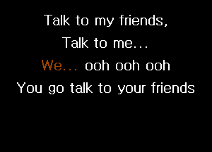 Talk to my friends,
Talk to me. ..
We... 00h 00h 00h

You go talk to your friends