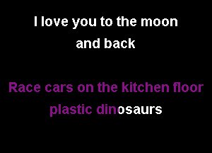 I love you to the moon
and back

Race cars on the kitchen floor
plastic dinosaurs
