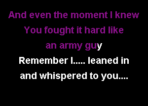 And even the moment I knew
You fought it hard like
an army guy
Remember I ..... leaned in
and whispered to you....