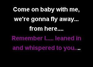 Come on baby with me,
we're gonna fly away...
from here....

Remember! ..... leaned in
and whispered to you....
