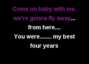 Come on baby with me,
we're gonna fly away...
from here....

You were ........ my best
four years