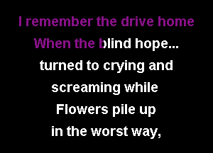 I remember the drive home
When the blind hope...
turned to crying and
screaming while
Flowers pile up
in the worst way,