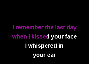 I remember the last day

when I kissed your face
lwhispered in
yourear