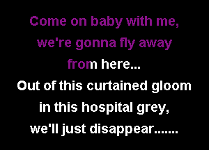 Come on baby with me,
we're gonna fly away
from here...

Out of this curtained gloom
in this hospital grey,
we'll just disappear .......