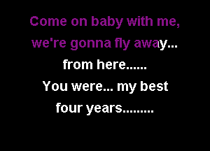 Come on baby with me,
we're gonna fly away...
from here ......

You were... my best
four years .........