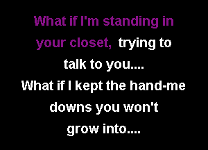 What if I'm standing in
your closet, trying to
talk to you....

What ifl kept the hand-me
downs you won't
grow into....