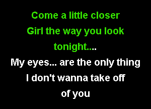 Come a little closer
Girl the way you look
tonight...

My eyes... are the only thing
I don't wanna take off
ofyou