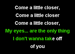 Come a little closer,
Come a little closer
Come a little closer,

My eyes... are the only thing
I don't wanna take off
ofyou