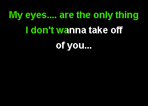 My eyes.... are the only thing
I don't wanna take off
of you...