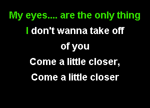 My eyes.... are the only thing
I don't wanna take off
ofyou

Come a little closer,
Come a little closer