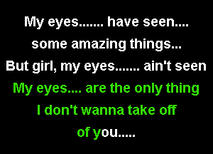 My eyes ....... have seen....
some amazing things...
But girl, my eyes ....... ain't seen
My eyes.... are the only thing
I don't wanna take off
ofyou .....