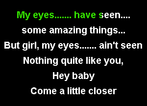 My eyes ....... have seen....
some amazing things...
But girl, my eyes ....... ain't seen
Nothing quite like you,
Hey baby
Come a little closer