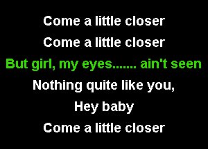 Come a little closer
Come a little closer
But girl, my eyes ....... ain't seen

Nothing quite like you,
Hey baby
Come a little closer