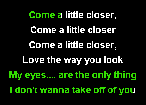 Come a little closer,
Come a little closer
Come a little closer,
Love the way you look
My eyes.... are the only thing
I don't wanna take off of you