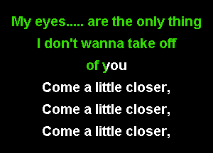 My eyes ..... are the only thing
I don't wanna take off
ofyou

Come a little closer,
Come a little closer,
Come a little closer,