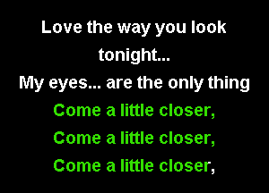 Love the way you look
tonight...
My eyes... are the only thing

Come a little closer,
Come a little closer,
Come a little closer,