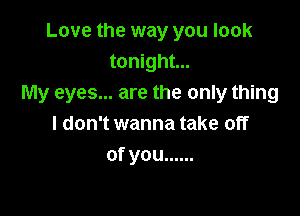 Love the way you look
tonight...
My eyes... are the only thing

I don't wanna take off
ofyou ......