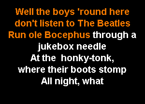 Well the boys 'round here
don't listen to The Beatles
Run ole Bocephus through a
jukebox needle
At the honky-tonk,
where their boots stomp
All night, what