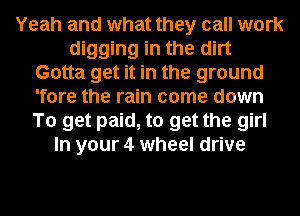 Yeah and what they call work
digging in the dirt
Gotta get it in the ground
'fore the rain come down
To get paid, to get the girl
In your 4 wheel drive