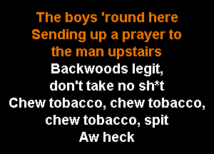 The boys 'round here
Sending up a prayer to
the man upstairs
Backwoods legit,
don't take no sWt
Chew tobacco, chew tobacco,
chew tobacco, spit
Aw heck