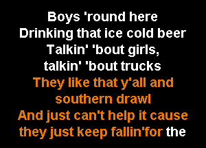 Boys 'round here
Drinking that ice cold beer
Talkin' 'bout girls,
talkin' 'bout trucks
They like that y'all and
southern drawl
And just can't help it cause
theyjust keep fallin'for the