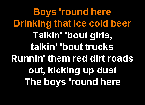 Boys 'round here
Drinking that ice cold beer
Talkin' 'bout girls,
talkin' 'bout trucks
Runnin' them red dirt roads
out, kicking up dust
The boys 'round here