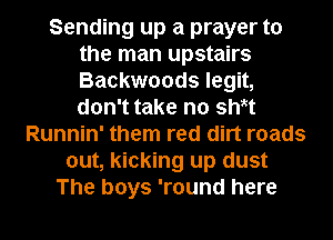 Sending up a prayer to
the man upstairs
Backwoods legit,
don't take no sWt

Runnin' them red dirt roads
out, kicking up dust
The boys 'round here