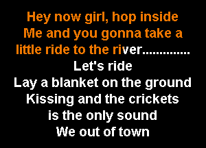 Hey new girl, hop inside
Me and you gonna take a
little ride to the river ..............
Let's ride
Lay a blanket on the ground
Kissing and the crickets
is the only sound
We out of town