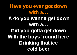 Have you ever got down
with a...

A do you wanna get down
with a...

Girl you gotta get down
With the boys 'round here
Drinking that ice
cold beer