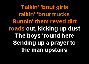 Talkin' 'bout girls
talkin' 'bout trucks
Runnin' them reved dirt
roads out, kicking up dust
The boys 'round here
Sending up a prayer to
the man upstairs