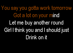 You say you gotta work tomorrow
Got a lot on your mind
Let me buy another round
Girl I think you and I should just
Drink on it