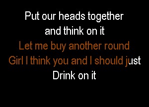 Put our heads together
and think on it
Let me buy another round

Girl I think you and I should just
Drink on it