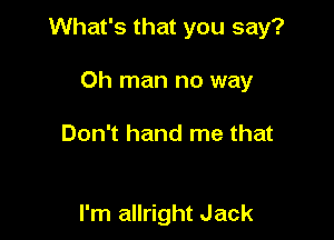 What's that you say?

Oh man no way

Don't hand me that

I'm allright Jack