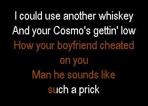 I could use another whiskey
And your Cosmo's gettin' low
How your boyfriend cheated

on you
Man he sounds like
such a prick