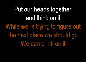 Put our heads together
and think on it
While we're trying to figure out

the next place we should go
We can drink on it