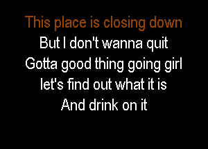 This place is closing down
But I don't wanna quit
Gotta good thing going girl

let's fund out what it is
And drink on it