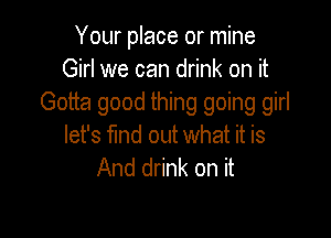 Your place or mine
Girl we can drink on it
Gotta good thing going girl

let's find out what it is
And drink on it