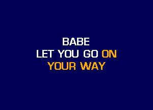 BABE
LET YOU GO ON

YOUR WAY