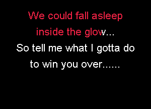 We could fall asleep
inside the glow...
So tell me what I gotta do

to win you over ......