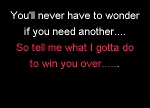 You'll never have to wonder

if you need another....

So tell me what I gotta do
to win you over ......