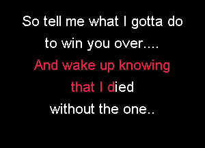 So tell me what I gotta do

to win you over....
And wake up knowing

that I died
without the one..