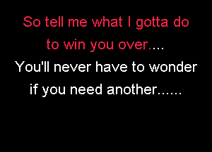 So tell me what I gotta do
to win you over....
You'll never have to wonder

if you need another ......