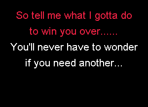 So tell me what I gotta do
to win you over ......
You'll never have to wonder

if you need another...