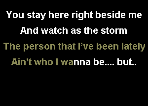 You stay here right beside me
And watch as the storm
The person that We been lately
Ainet who I wanna be.... but..