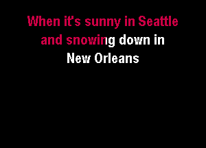 When it's sunny in Seattle
and snowing down in
New Orleans